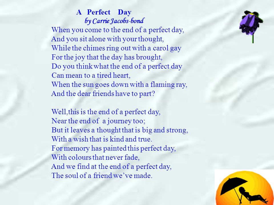 A Perfect Day by Carrie Jacobs-bond When you come to the end of a perfect day, And you sit alone with your thought, While the chimes ring out with a carol gay For the joy that the day has brought, Do you think what the end of a perfect day Can mean to a tired heart, When the sun goes down with a flaming ray, And the dear friends have to part.