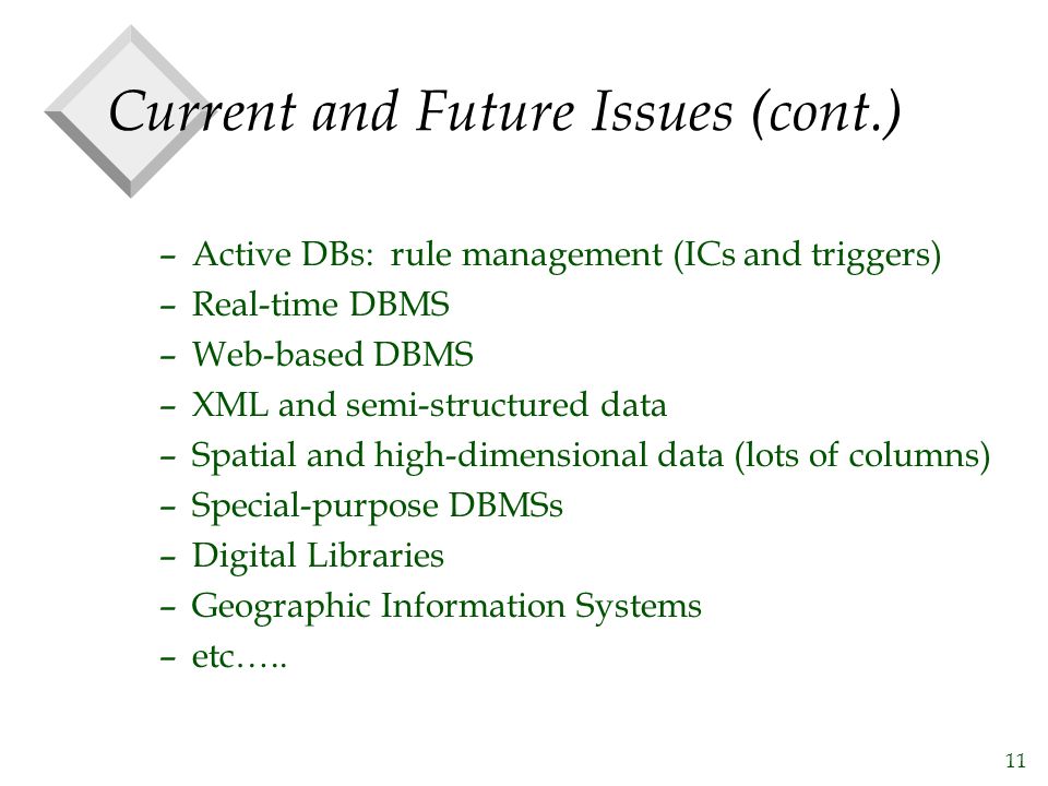 11 Current and Future Issues (cont.) –Active DBs: rule management (ICs and triggers) –Real-time DBMS –Web-based DBMS –XML and semi-structured data –Spatial and high-dimensional data (lots of columns) –Special-purpose DBMSs –Digital Libraries –Geographic Information Systems –etc…..