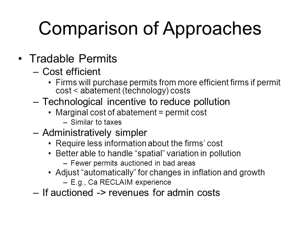 Comparison of Approaches Tradable Permits –Cost efficient Firms will purchase permits from more efficient firms if permit cost < abatement (technology) costs –Technological incentive to reduce pollution Marginal cost of abatement = permit cost –Similar to taxes –Administratively simpler Require less information about the firms’ cost Better able to handle spatial variation in pollution –Fewer permits auctioned in bad areas Adjust automatically for changes in inflation and growth –E.g., Ca RECLAIM experience –If auctioned -> revenues for admin costs