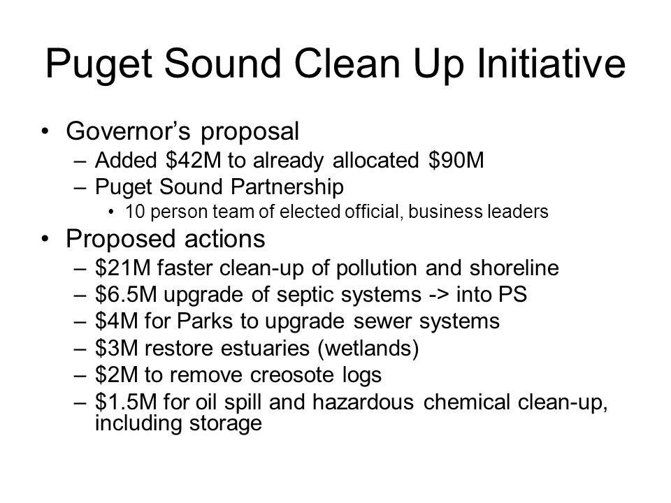 Puget Sound Clean Up Initiative Governor’s proposal –Added $42M to already allocated $90M –Puget Sound Partnership 10 person team of elected official, business leaders Proposed actions –$21M faster clean-up of pollution and shoreline –$6.5M upgrade of septic systems -> into PS –$4M for Parks to upgrade sewer systems –$3M restore estuaries (wetlands) –$2M to remove creosote logs –$1.5M for oil spill and hazardous chemical clean-up, including storage