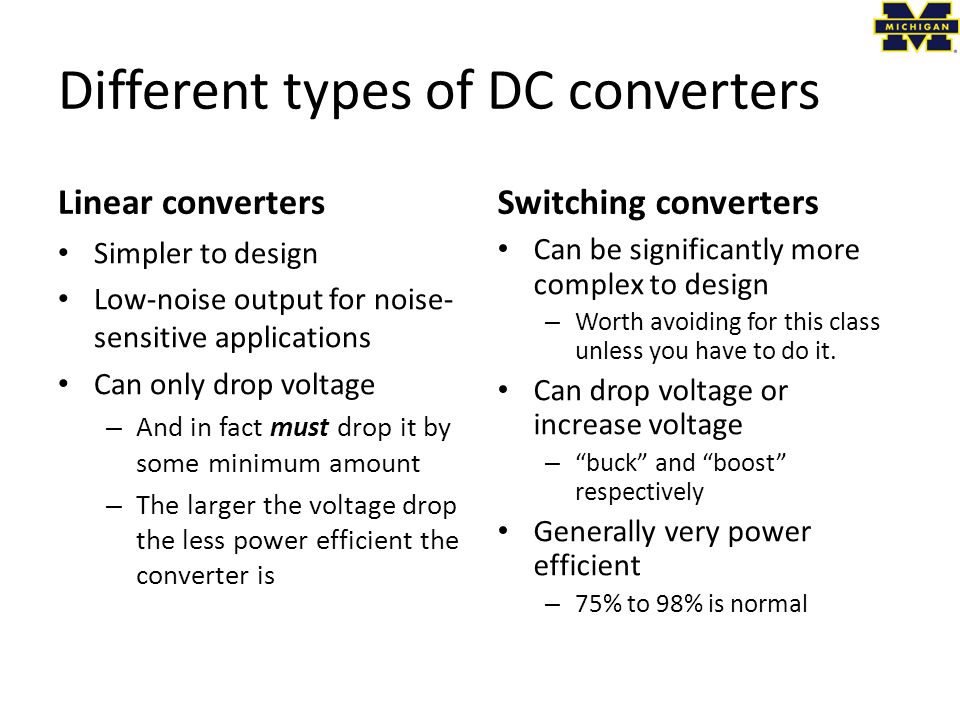 Different types of DC converters Linear convertersSwitching converters Simpler to design Low-noise output for noise- sensitive applications Can only drop voltage – And in fact must drop it by some minimum amount – The larger the voltage drop the less power efficient the converter is Can be significantly more complex to design – Worth avoiding for this class unless you have to do it.