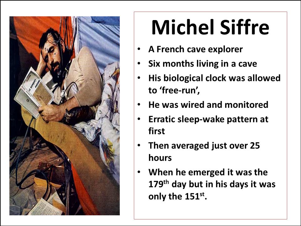 Michel Siffre A French cave explorer Six months living in a cave His biological clock was allowed to ‘free-run’, He was wired and monitored Erratic sleep-wake pattern at first Then averaged just over 25 hours When he emerged it was the 179 th day but in his days it was only the 151 st.