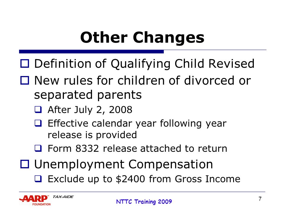 7 NTTC Training 2009 Other Changes  Definition of Qualifying Child Revised  New rules for children of divorced or separated parents  After July 2, 2008  Effective calendar year following year release is provided  Form 8332 release attached to return  Unemployment Compensation  Exclude up to $2400 from Gross Income