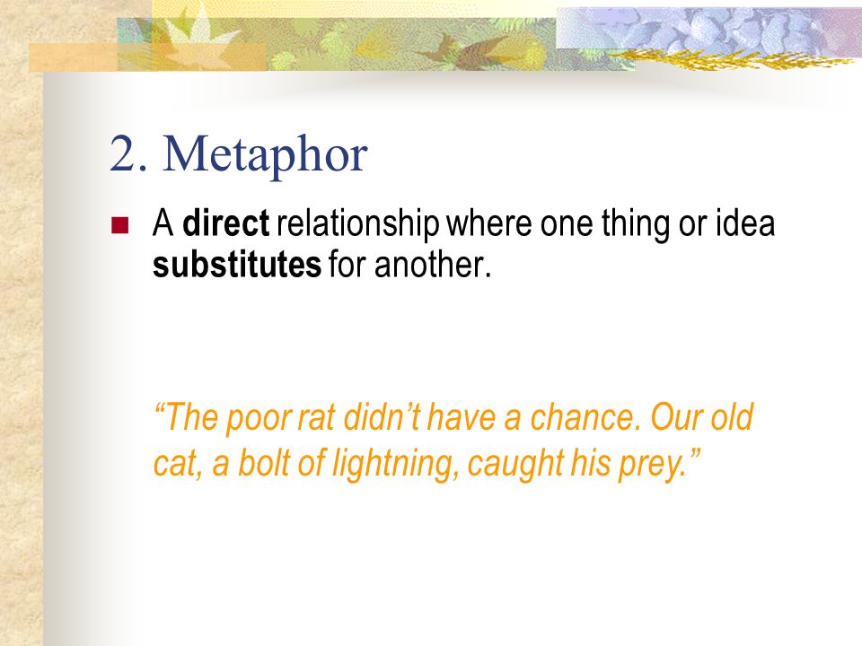 2. Metaphor A direct relationship where one thing or idea substitutes for another.