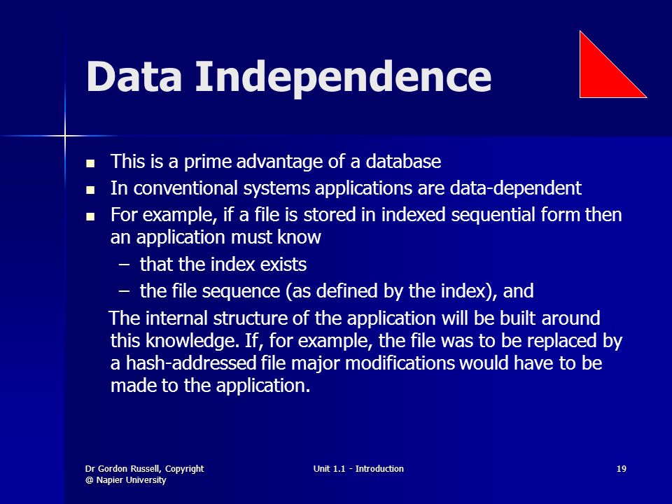Dr Gordon Russell, Napier University Unit Introduction19 Data Independence This is a prime advantage of a database In conventional systems applications are data-dependent For example, if a file is stored in indexed sequential form then an application must know – –that the index exists – –the file sequence (as defined by the index), and The internal structure of the application will be built around this knowledge.
