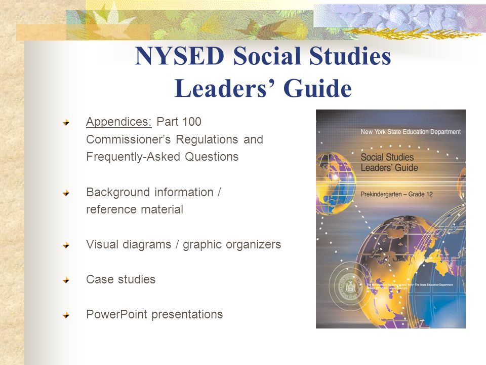 NYSED Social Studies Leaders’ Guide Appendices: Part 100 Commissioner’s Regulations and Frequently-Asked Questions Background information / reference material Visual diagrams / graphic organizers Case studies PowerPoint presentations