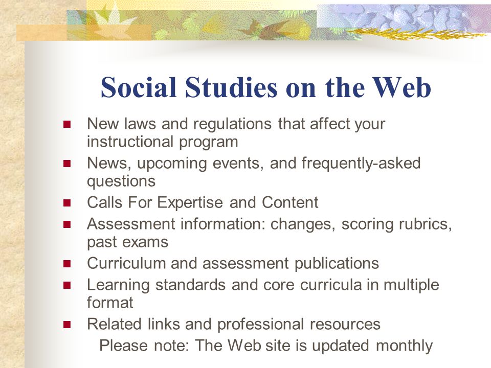 Social Studies on the Web New laws and regulations that affect your instructional program News, upcoming events, and frequently-asked questions Calls For Expertise and Content Assessment information: changes, scoring rubrics, past exams Curriculum and assessment publications Learning standards and core curricula in multiple format Related links and professional resources Please note: The Web site is updated monthly