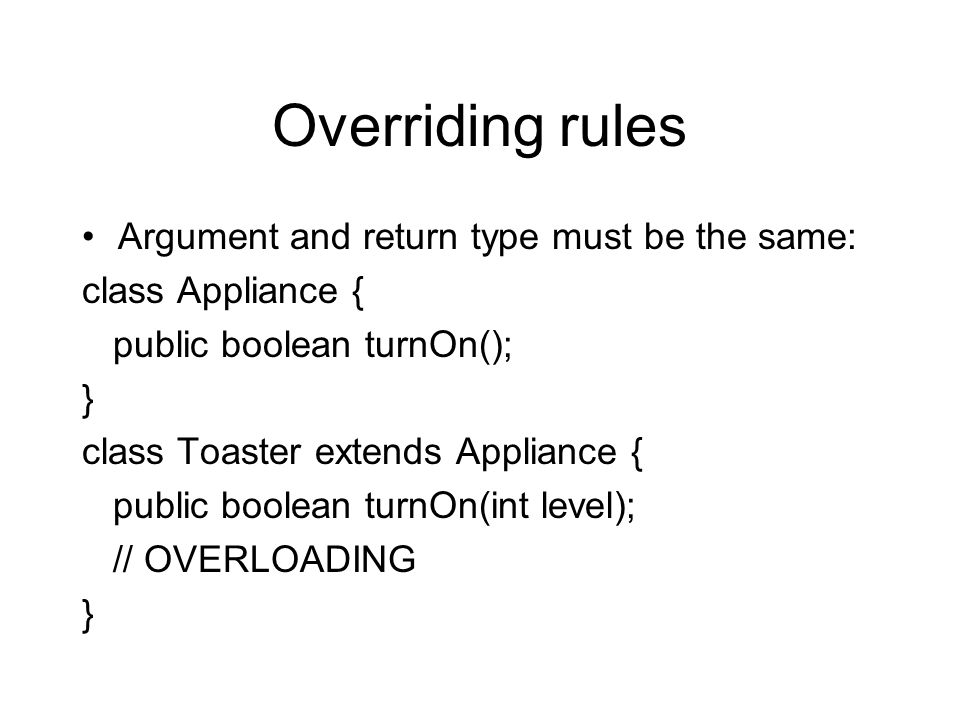 Overriding rules Argument and return type must be the same: class Appliance { public boolean turnOn(); } class Toaster extends Appliance { public boolean turnOn(int level); // OVERLOADING }