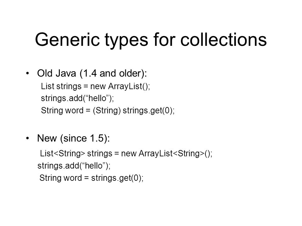 Generic types for collections Old Java (1.4 and older): List strings = new ArrayList(); strings.add( hello ); String word = (String) strings.get(0); New (since 1.5): List strings = new ArrayList (); strings.add( hello ); String word = strings.get(0);