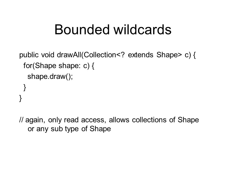 Bounded wildcards public void drawAll(Collection c) { for(Shape shape: c) { shape.draw(); } // again, only read access, allows collections of Shape or any sub type of Shape
