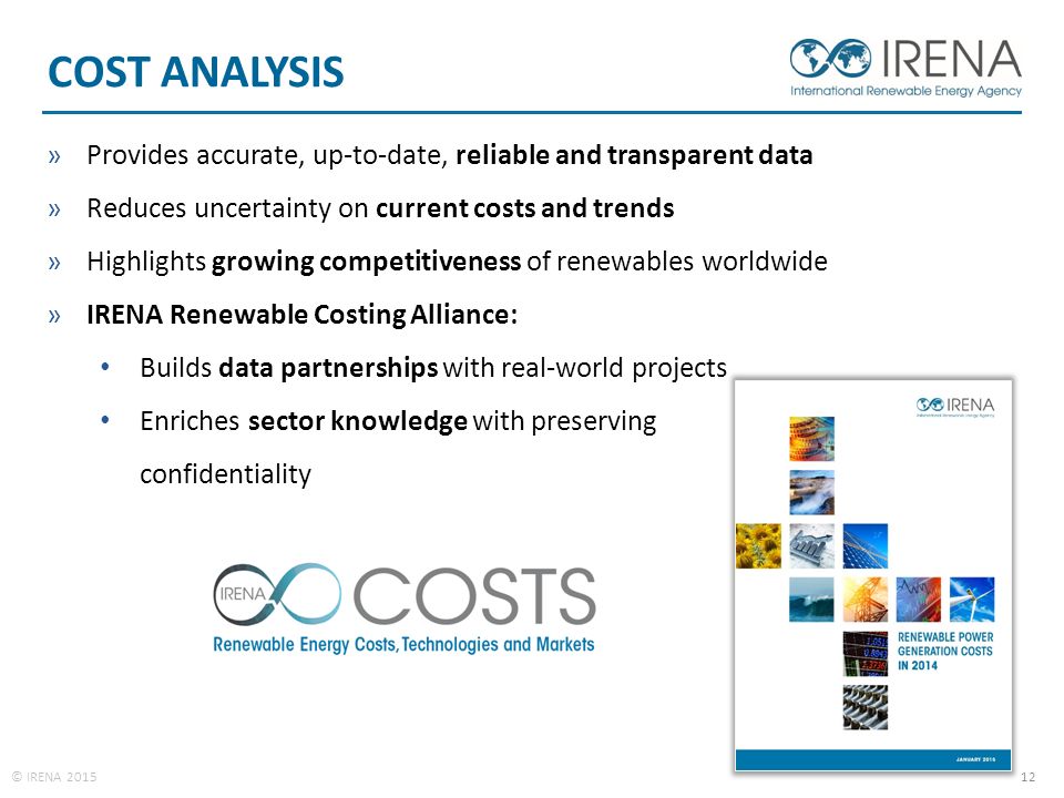 © IRENA COST ANALYSIS »Provides accurate, up-to-date, reliable and transparent data »Reduces uncertainty on current costs and trends »Highlights growing competitiveness of renewables worldwide »IRENA Renewable Costing Alliance: Builds data partnerships with real-world projects Enriches sector knowledge with preserving confidentiality