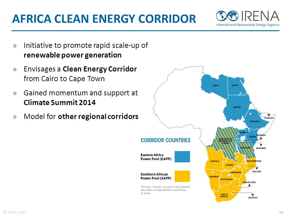 © IRENA AFRICA CLEAN ENERGY CORRIDOR »Initiative to promote rapid scale-up of renewable power generation »Envisages a Clean Energy Corridor from Cairo to Cape Town »Gained momentum and support at Climate Summit 2014 »Model for other regional corridors