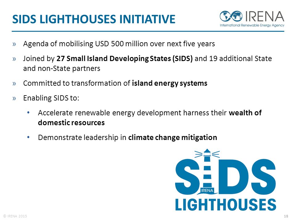© IRENA SIDS LIGHTHOUSES INITIATIVE »Agenda of mobilising USD 500 million over next five years »Joined by 27 Small Island Developing States (SIDS) and 19 additional State and non-State partners »Committed to transformation of island energy systems »Enabling SIDS to: Accelerate renewable energy development harness their wealth of domestic resources Demonstrate leadership in climate change mitigation