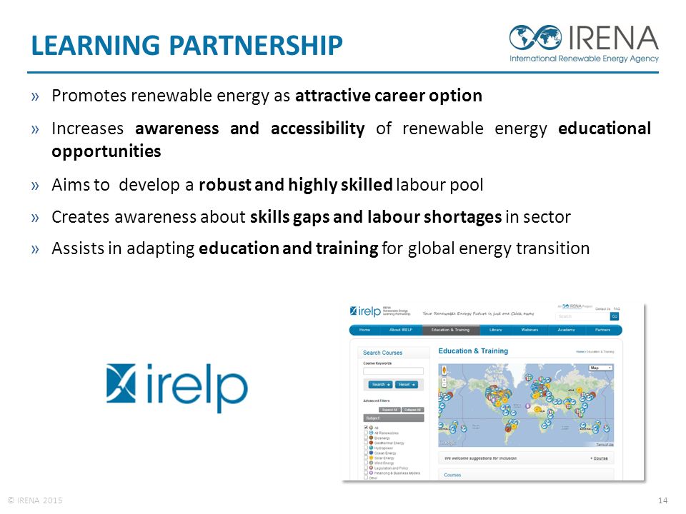 © IRENA LEARNING PARTNERSHIP »Promotes renewable energy as attractive career option »Increases awareness and accessibility of renewable energy educational opportunities »Aims to develop a robust and highly skilled labour pool »Creates awareness about skills gaps and labour shortages in sector »Assists in adapting education and training for global energy transition
