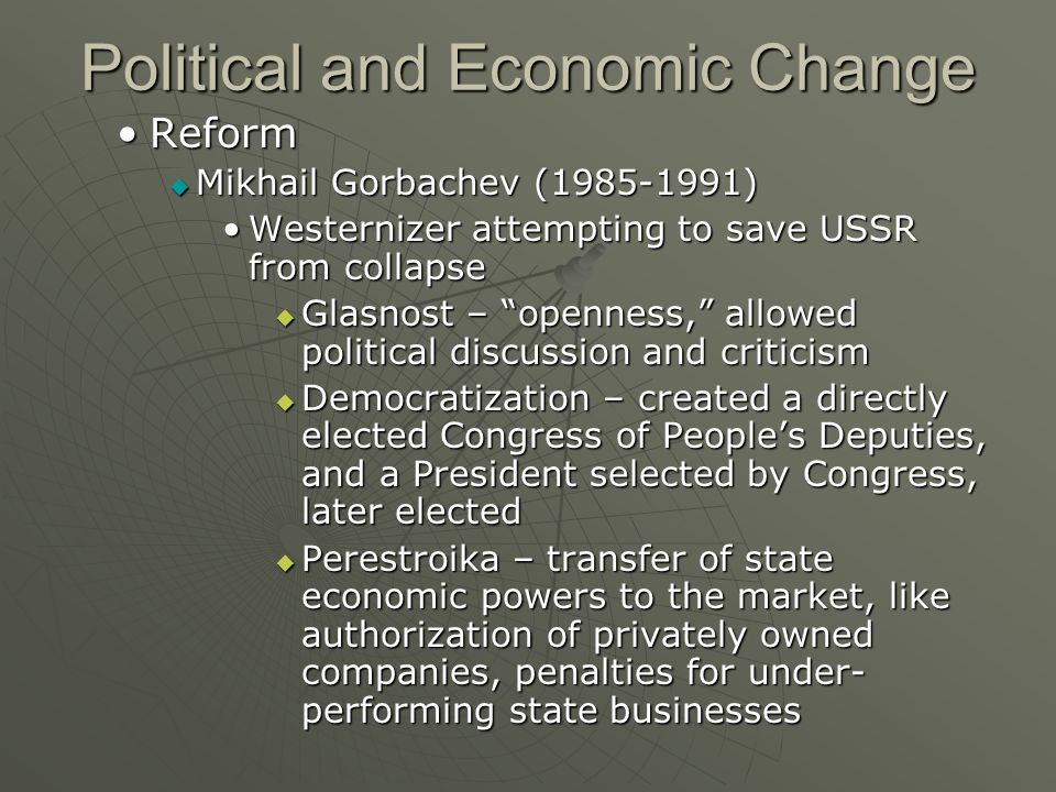 Political and Economic Change ReformReform  Mikhail Gorbachev ( ) Westernizer attempting to save USSR from collapseWesternizer attempting to save USSR from collapse  Glasnost – openness, allowed political discussion and criticism  Democratization – created a directly elected Congress of People’s Deputies, and a President selected by Congress, later elected  Perestroika – transfer of state economic powers to the market, like authorization of privately owned companies, penalties for under- performing state businesses
