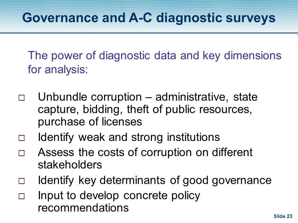 Slide 23 The power of diagnostic data and key dimensions for analysis:  Unbundle corruption – administrative, state capture, bidding, theft of public resources, purchase of licenses  Identify weak and strong institutions  Assess the costs of corruption on different stakeholders  Identify key determinants of good governance  Input to develop concrete policy recommendations Governance and A-C diagnostic surveys