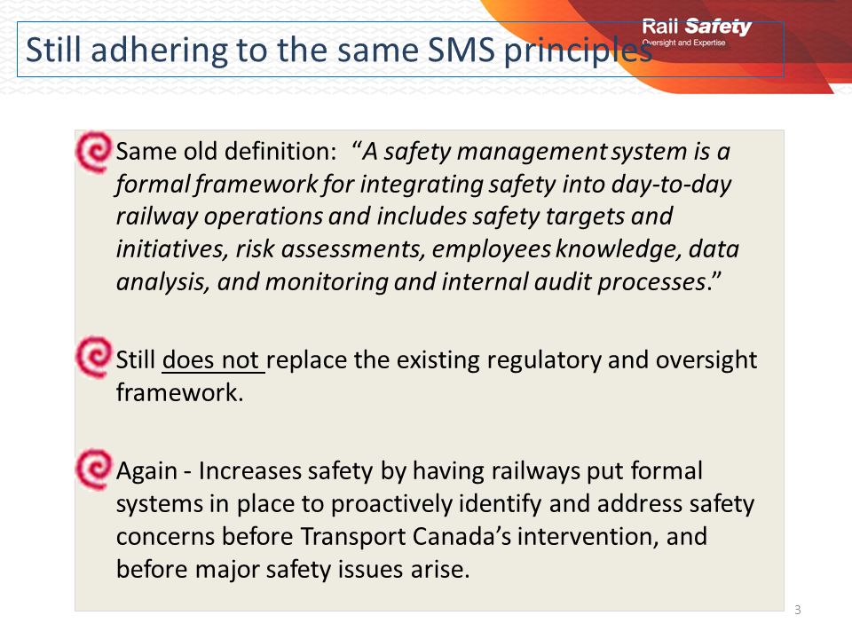 Still adhering to the same SMS principles Same old definition: A safety management system is a formal framework for integrating safety into day-to-day railway operations and includes safety targets and initiatives, risk assessments, employees knowledge, data analysis, and monitoring and internal audit processes. Still does not replace the existing regulatory and oversight framework.
