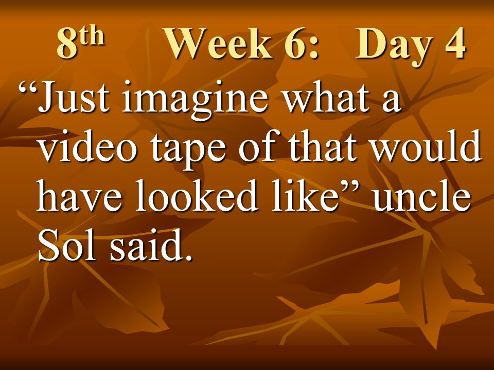 8 th Week 6: Day 4 Just imagine what a video tape of that would have looked like uncle Sol said.