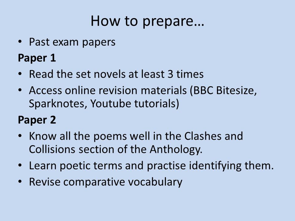 How to prepare… Past exam papers Paper 1 Read the set novels at least 3 times Access online revision materials (BBC Bitesize, Sparknotes, Youtube tutorials) Paper 2 Know all the poems well in the Clashes and Collisions section of the Anthology.