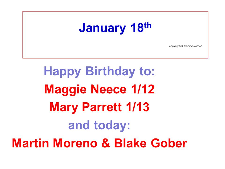 January 18 th copyright2009merrydavidson Happy Birthday to: Maggie Neece 1/12 Mary Parrett 1/13 and today: Martin Moreno & Blake Gober