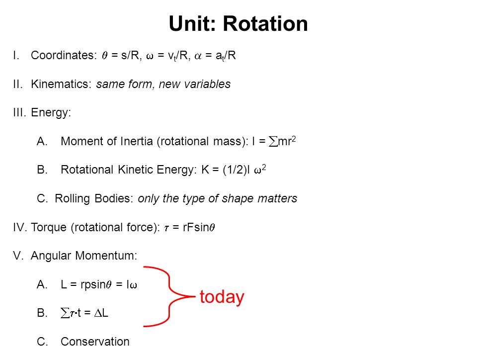 Unit: Rotation I.Coordinates:  = s/R,  = v t /R,  = a t /R II.Kinematics: same form, new variables III.Energy: A.Moment of Inertia (rotational mass): I =  mr 2 B.Rotational Kinetic Energy: K = (1/2)I  2 C.Rolling Bodies: only the type of shape matters IV.Torque (rotational force):  = rFsin  V.Angular Momentum: A.L = rpsin  = I  B.