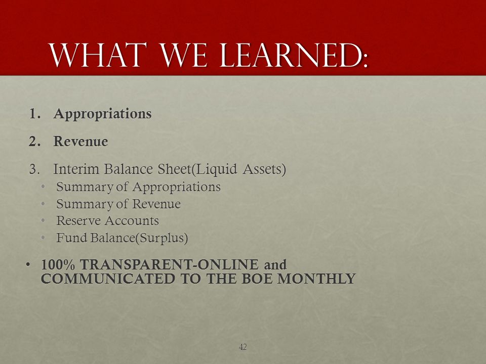 What we learned: 1.Appropriations 2.Revenue 3.Interim Balance Sheet(Liquid Assets) Summary of Appropriations Summary of Appropriations Summary of Revenue Summary of Revenue Reserve Accounts Reserve Accounts Fund Balance(Surplus) Fund Balance(Surplus) 100% TRANSPARENT-ONLINE and COMMUNICATED TO THE BOE MONTHLY 100% TRANSPARENT-ONLINE and COMMUNICATED TO THE BOE MONTHLY 42
