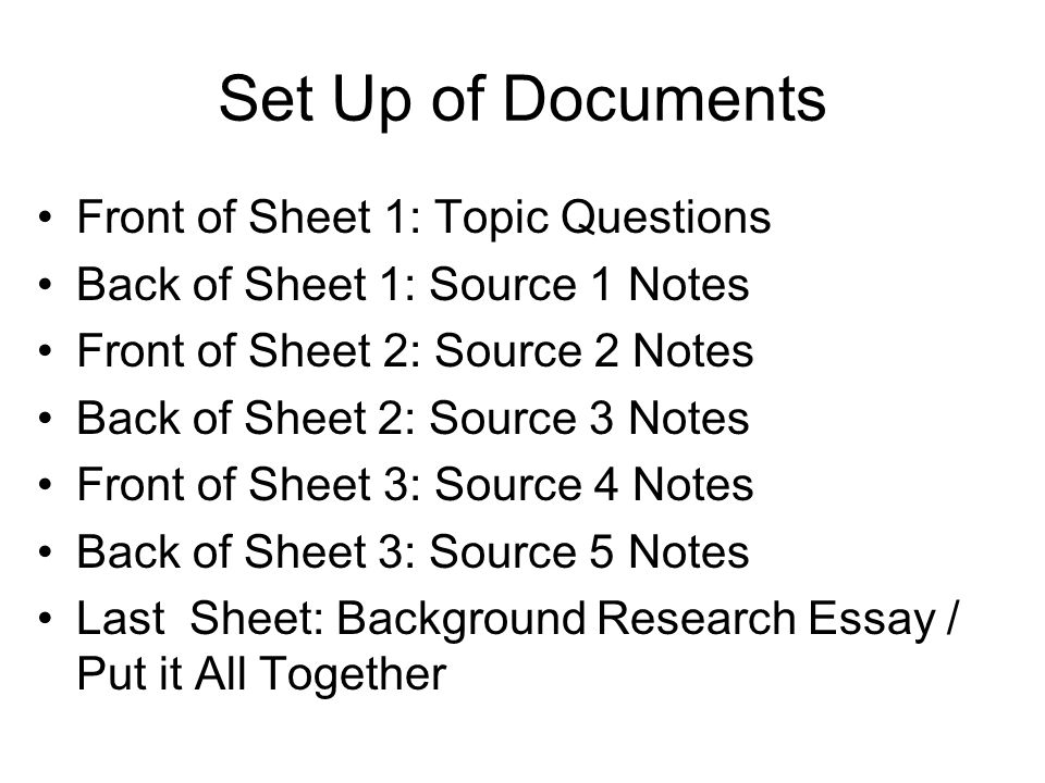 Set Up of Documents Front of Sheet 1: Topic Questions Back of Sheet 1: Source 1 Notes Front of Sheet 2: Source 2 Notes Back of Sheet 2: Source 3 Notes Front of Sheet 3: Source 4 Notes Back of Sheet 3: Source 5 Notes Last Sheet: Background Research Essay / Put it All Together