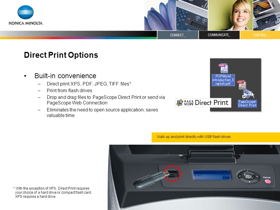 Direct Print Options Built-in convenience –Direct print XPS, PDF, JPEG, TIFF files* –Print from flash drives –Drop and drag files to PageScope Direct Print or send via PageScope Web Connection –Eliminates the need to open source application; saves valuable time * With the exception of XPS, Direct Print requires your choice of a hard drive or compact flash card.