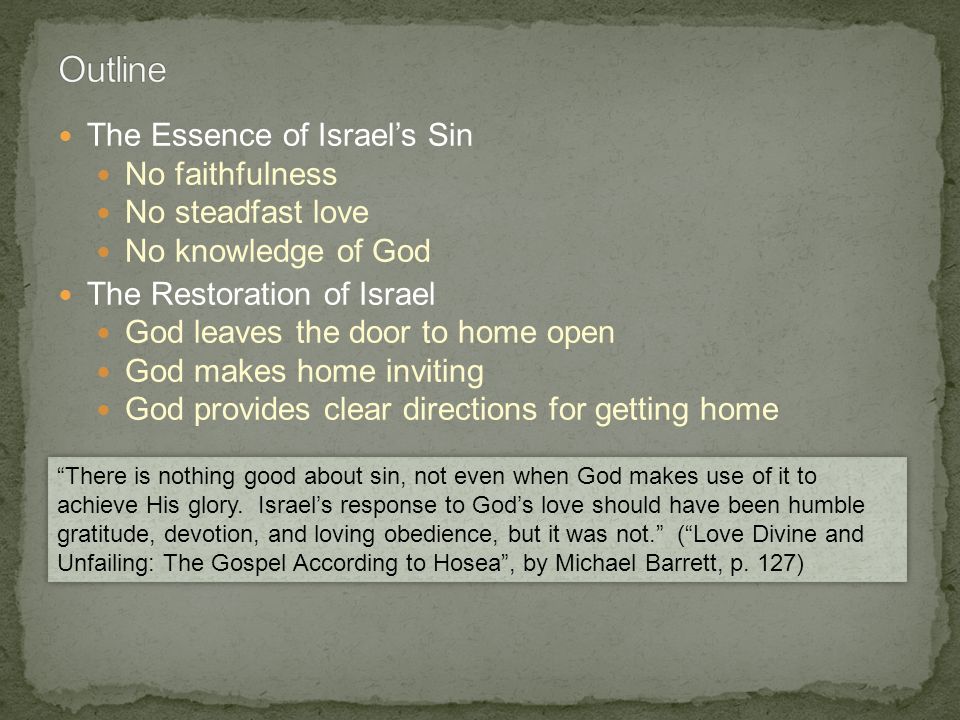 The Essence of Israel’s Sin No faithfulness No steadfast love No knowledge of God The Restoration of Israel God leaves the door to home open God makes home inviting God provides clear directions for getting home There is nothing good about sin, not even when God makes use of it to achieve His glory.