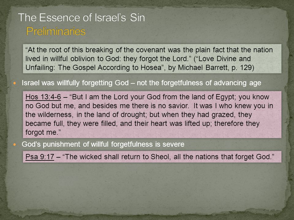Israel was willfully forgetting God – not the forgetfulness of advancing age God’s punishment of willful forgetfulness is severe At the root of this breaking of the covenant was the plain fact that the nation lived in willful oblivion to God: they forgot the Lord. ( Love Divine and Unfailing: The Gospel According to Hosea , by Michael Barrett, p.
