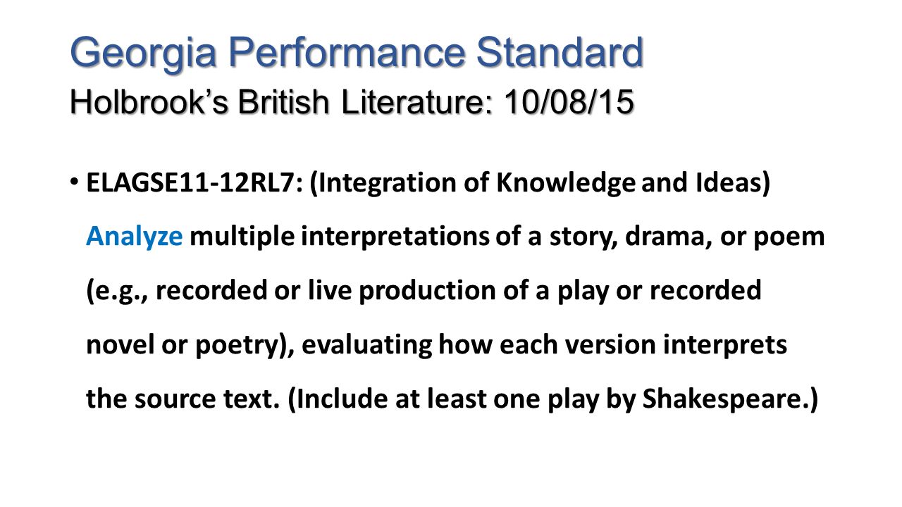 Georgia Performance Standard Holbrook’s British Literature: 10/08/15 ELAGSE11-12RL7: (Integration of Knowledge and Ideas) Analyze multiple interpretations of a story, drama, or poem (e.g., recorded or live production of a play or recorded novel or poetry), evaluating how each version interprets the source text.