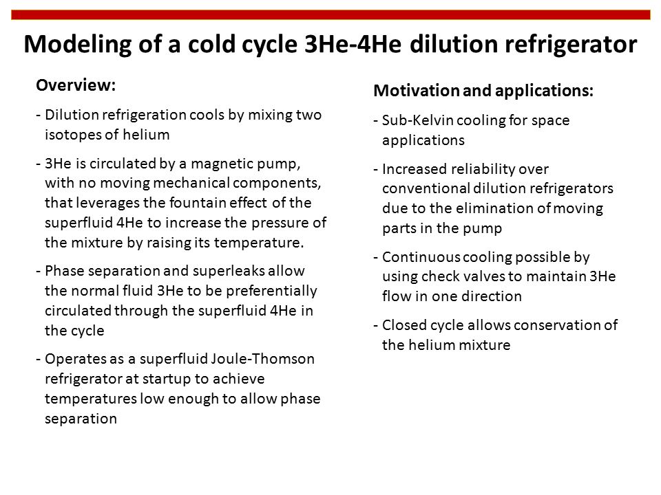 Modeling of a cold cycle 3He-4He dilution refrigerator Motivation and applications: -Sub-Kelvin cooling for space applications -Increased reliability over conventional dilution refrigerators due to the elimination of moving parts in the pump -Continuous cooling possible by using check valves to maintain 3He flow in one direction -Closed cycle allows conservation of the helium mixture Overview: -Dilution refrigeration cools by mixing two isotopes of helium -3He is circulated by a magnetic pump, with no moving mechanical components, that leverages the fountain effect of the superfluid 4He to increase the pressure of the mixture by raising its temperature.
