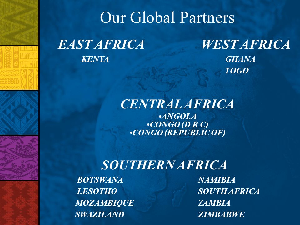 Our Global Partners EAST AFRICA WEST AFRICA KENYA GHANA TOGO CENTRAL AFRICA ANGOLA CONGO (D R C) CONGO (REPUBLIC OF) SOUTHERN AFRICA BOTSWANANAMIBIA LESOTHO SOUTH AFRICA MOZAMBIQUE ZAMBIA SWAZILAND ZIMBABWE