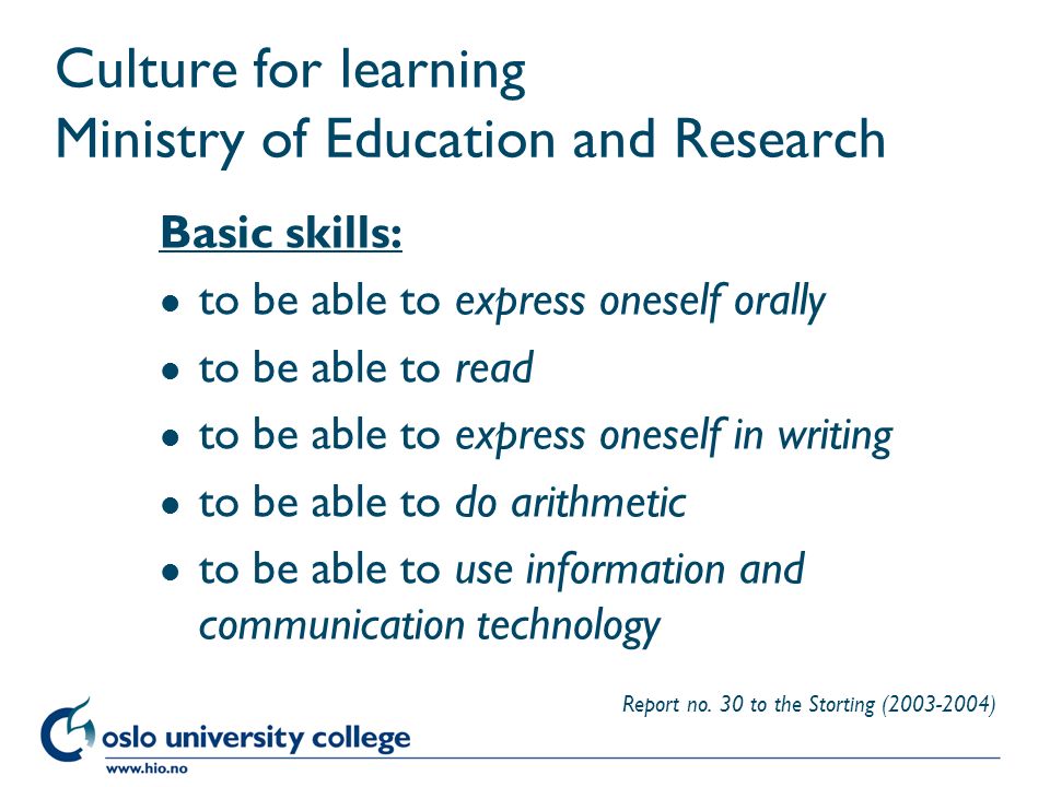 Høgskolen i Oslo Culture for learning Ministry of Education and Research Basic skills: l to be able to express oneself orally l to be able to read l to be able to express oneself in writing l to be able to do arithmetic l to be able to use information and communication technology Report no.