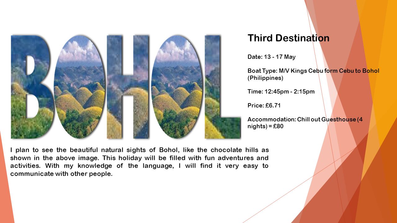 Third Destination Date: May Boat Type: M/V Kings Cebu form Cebu to Bohol (Philippines) Time: 12:45pm - 2:15pm Price: £6.71 Accommodation: Chill out Guesthouse (4 nights) = £80 I plan to see the beautiful natural sights of Bohol, like the chocolate hills as shown in the above image.