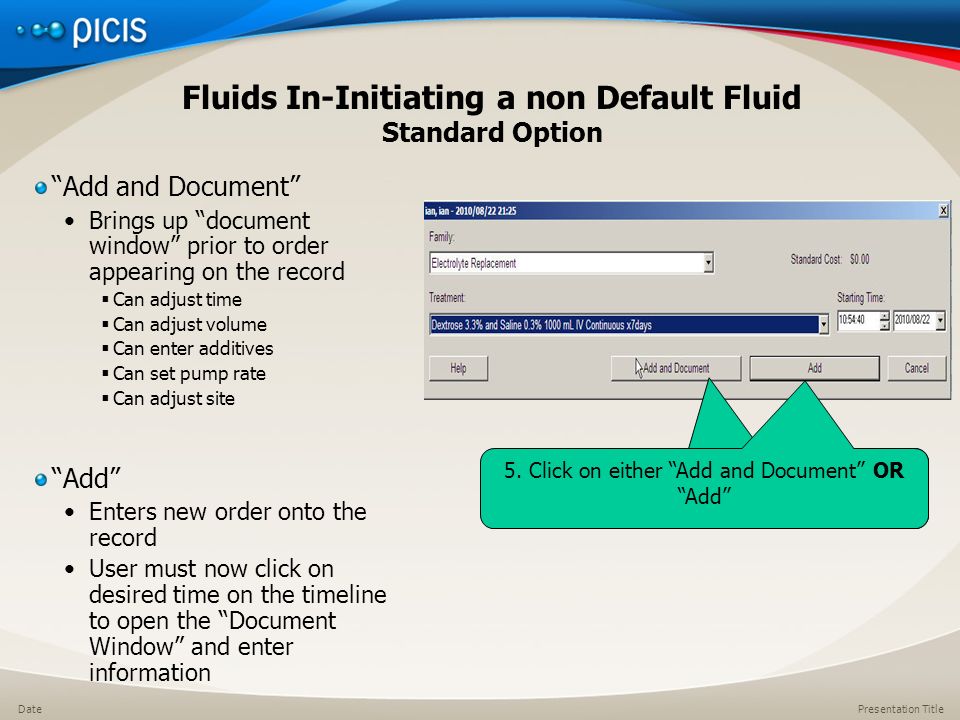 Presentation TitleDate Fluids In-Initiating a non Default Fluid Standard Option Add and Document Brings up document window prior to order appearing on the record  Can adjust time  Can adjust volume  Can enter additives  Can set pump rate  Can adjust site Add Enters new order onto the record User must now click on desired time on the timeline to open the Document Window and enter information 5.