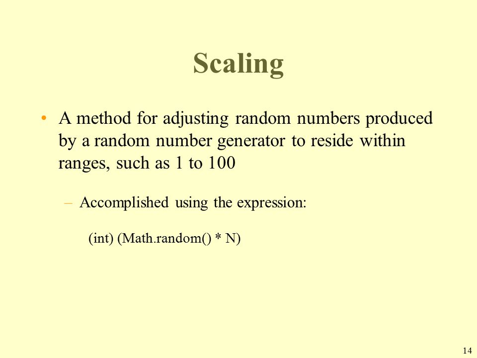 14 Scaling A method for adjusting random numbers produced by a random number generator to reside within ranges, such as 1 to 100 –Accomplished using the expression: (int) (Math.random() * N)