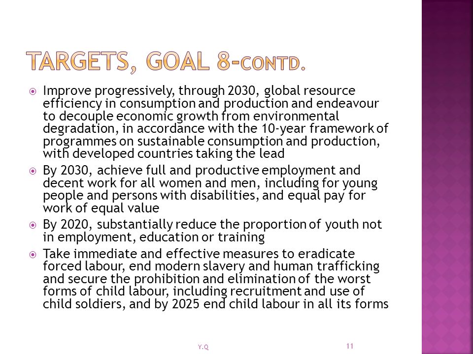  Improve progressively, through 2030, global resource efficiency in consumption and production and endeavour to decouple economic growth from environmental degradation, in accordance with the 10-year framework of programmes on sustainable consumption and production, with developed countries taking the lead  By 2030, achieve full and productive employment and decent work for all women and men, including for young people and persons with disabilities, and equal pay for work of equal value  By 2020, substantially reduce the proportion of youth not in employment, education or training  Take immediate and effective measures to eradicate forced labour, end modern slavery and human trafficking and secure the prohibition and elimination of the worst forms of child labour, including recruitment and use of child soldiers, and by 2025 end child labour in all its forms 11 Y.Q