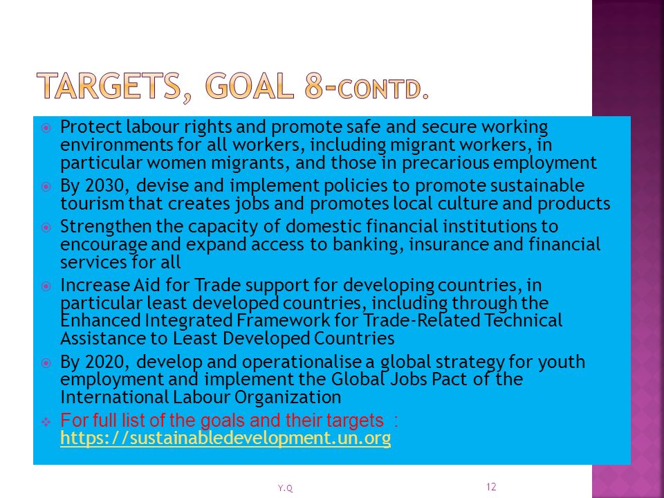 Protect labour rights and promote safe and secure working environments for all workers, including migrant workers, in particular women migrants, and those in precarious employment  By 2030, devise and implement policies to promote sustainable tourism that creates jobs and promotes local culture and products  Strengthen the capacity of domestic financial institutions to encourage and expand access to banking, insurance and financial services for all  Increase Aid for Trade support for developing countries, in particular least developed countries, including through the Enhanced Integrated Framework for Trade-Related Technical Assistance to Least Developed Countries  By 2020, develop and operationalise a global strategy for youth employment and implement the Global Jobs Pact of the International Labour Organization  For full list of the goals and their targets : Y.Q