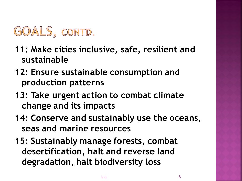 11: Make cities inclusive, safe, resilient and sustainable 12: Ensure sustainable consumption and production patterns 13: Take urgent action to combat climate change and its impacts 14: Conserve and sustainably use the oceans, seas and marine resources 15: Sustainably manage forests, combat desertification, halt and reverse land degradation, halt biodiversity loss 8 Y.Q