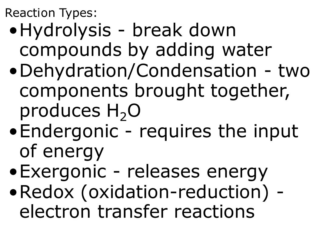 Reaction Types: Hydrolysis - break down compounds by adding water Dehydration/Condensation - two components brought together, produces H 2 O Endergonic - requires the input of energy Exergonic - releases energy Redox (oxidation-reduction) - electron transfer reactions