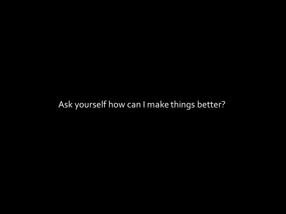 Ask yourself how can I make things better