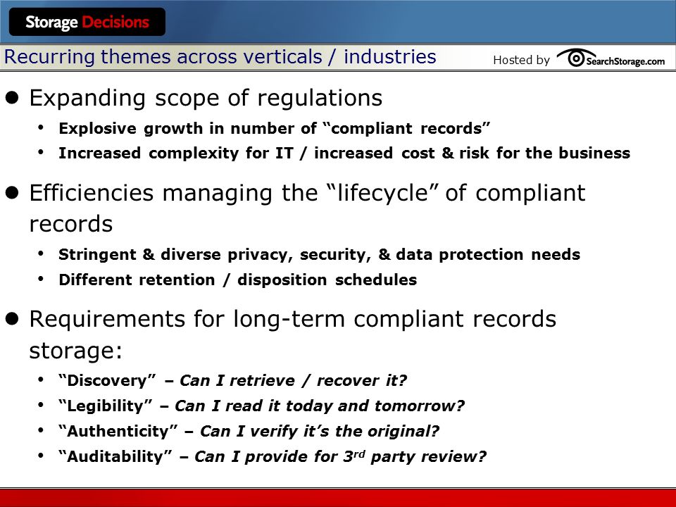 Hosted by Recurring themes across verticals / industries Expanding scope of regulations Explosive growth in number of compliant records Increased complexity for IT / increased cost & risk for the business Efficiencies managing the lifecycle of compliant records Stringent & diverse privacy, security, & data protection needs Different retention / disposition schedules Requirements for long-term compliant records storage: Discovery – Can I retrieve / recover it.