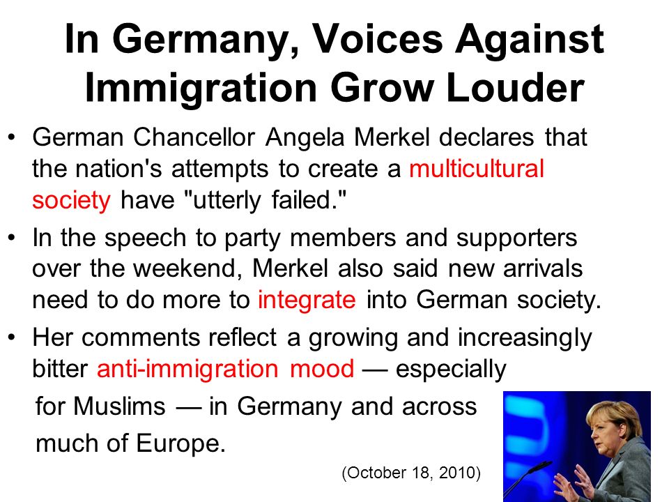 In Germany, Voices Against Immigration Grow Louder German Chancellor Angela Merkel declares that the nation s attempts to create a multicultural society have utterly failed. In the speech to party members and supporters over the weekend, Merkel also said new arrivals need to do more to integrate into German society.