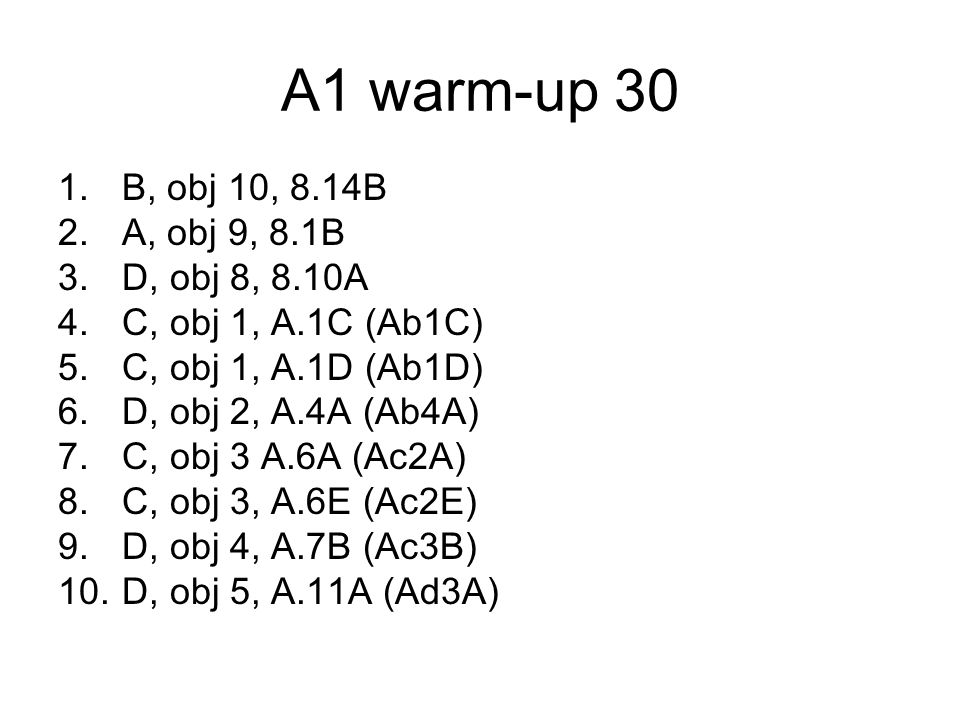 A1 warm-up 30 1.B, obj 10, 8.14B 2.A, obj 9, 8.1B 3.D, obj 8, 8.10A 4.C, obj 1, A.1C (Ab1C) 5.C, obj 1, A.1D (Ab1D) 6.D, obj 2, A.4A (Ab4A) 7.C, obj 3 A.6A (Ac2A) 8.C, obj 3, A.6E (Ac2E) 9.D, obj 4, A.7B (Ac3B) 10.D, obj 5, A.11A (Ad3A)