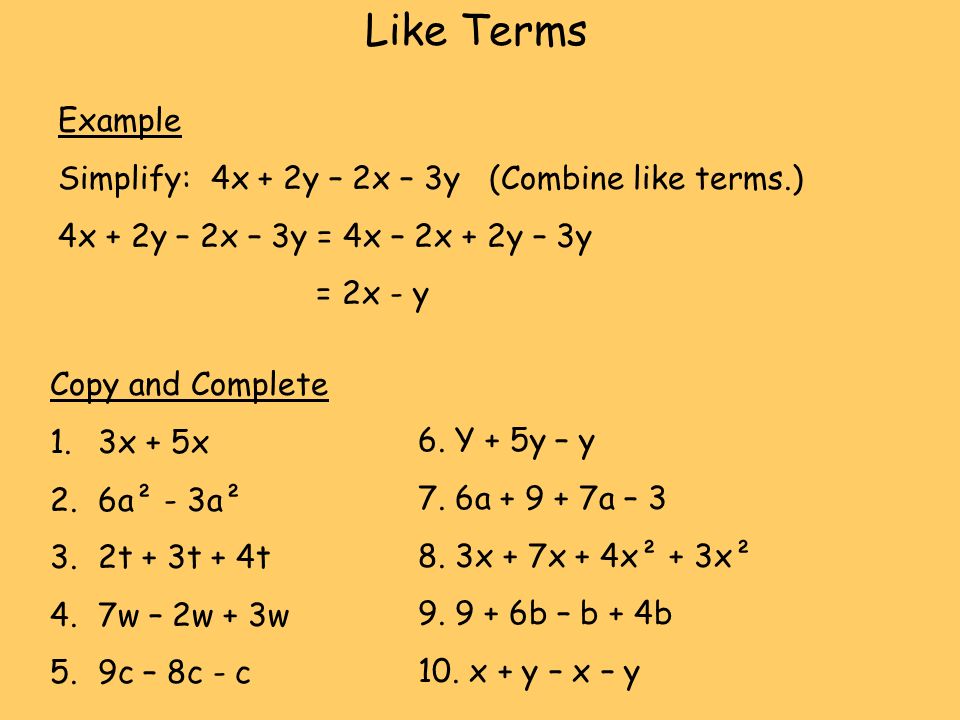 Example Simplify: 4x + 2y – 2x – 3y (Combine like terms.) 4x + 2y – 2x – 3y = 4x – 2x + 2y – 3y = 2x - y Copy and Complete 1.3x + 5x 2.6a² - 3a² 3.2t + 3t + 4t 4.7w – 2w + 3w 5.9c – 8c - c 6.
