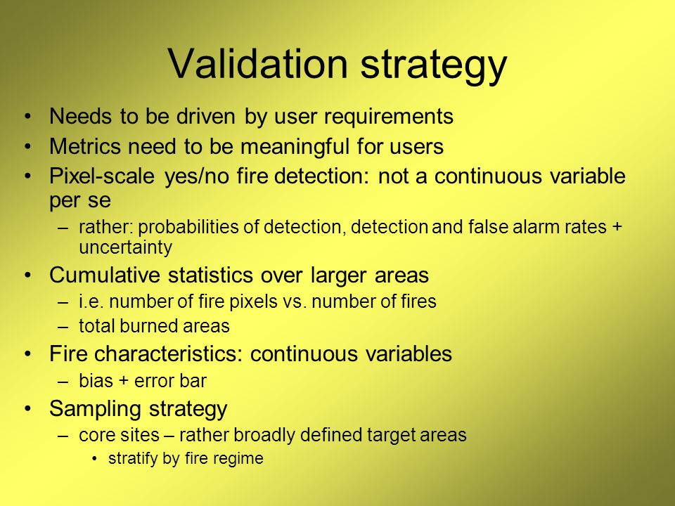 Validation strategy Needs to be driven by user requirements Metrics need to be meaningful for users Pixel-scale yes/no fire detection: not a continuous variable per se –rather: probabilities of detection, detection and false alarm rates + uncertainty Cumulative statistics over larger areas –i.e.