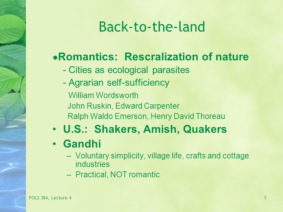 POLS 384, Lecture 4 3 Back-to-the-land ● Romantics: Rescralization of nature - Cities as ecological parasites - Agrarian self-sufficiency William Wordsworth John Ruskin, Edward Carpenter Ralph Waldo Emerson, Henry David Thoreau U.S.: Shakers, Amish, Quakers Gandhi –Voluntary simplicity, village life, crafts and cottage industries –Practical, NOT romantic