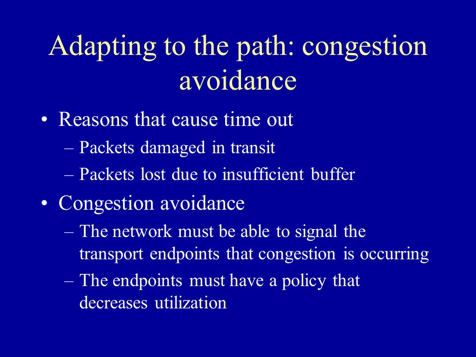 Adapting to the path: congestion avoidance Reasons that cause time out –Packets damaged in transit –Packets lost due to insufficient buffer Congestion avoidance –The network must be able to signal the transport endpoints that congestion is occurring –The endpoints must have a policy that decreases utilization