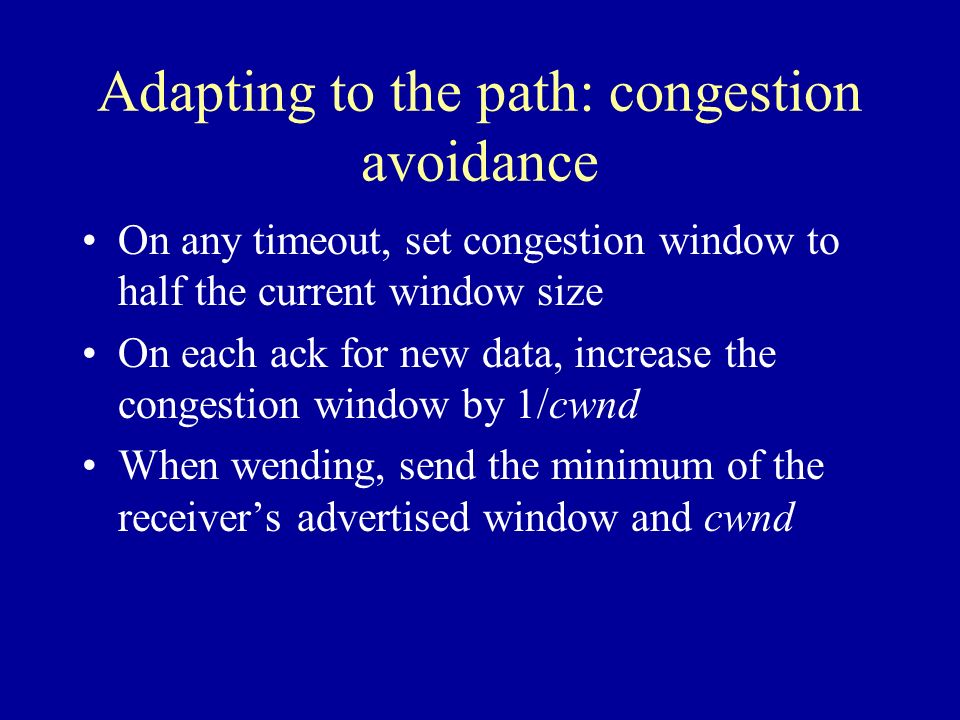 Adapting to the path: congestion avoidance On any timeout, set congestion window to half the current window size On each ack for new data, increase the congestion window by 1/cwnd When wending, send the minimum of the receiver’s advertised window and cwnd